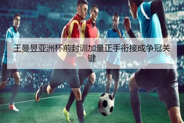 王曼昱亚洲杯前封训加量正手衔接成争冠关键